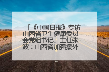 《中国日报》专访山西省卫生健康委员会党组书记、主任张波：山西省加强援外医疗工作 构建中非卫生健康共同体