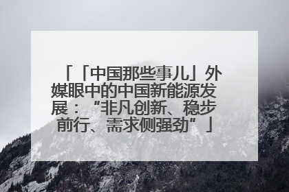 「中国那些事儿」外媒眼中的中国新能源发展：“非凡创新、稳步前行、需求侧强劲”