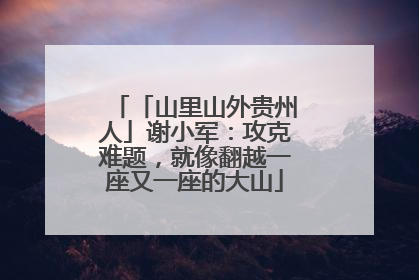 「山里山外贵州人」谢小军：攻克难题，就像翻越一座又一座的大山
