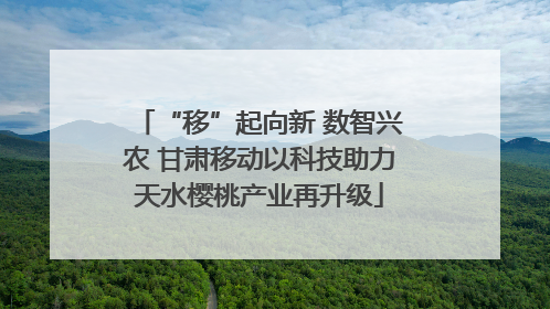 “移”起向新 数智兴农 甘肃移动以科技助力天水樱桃产业再升级