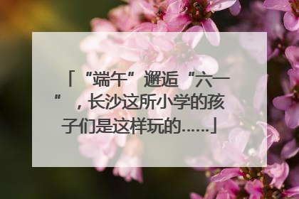 “端午”邂逅“六一”，长沙这所小学的孩子们是这样玩的……