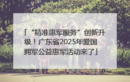 “精准惠军服务”创新升级！广东省2025年爱国拥军公益惠军活动来了
