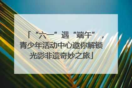 “六一”遇“端午”，青少年活动中心邀你解锁光影非遗奇妙之旅