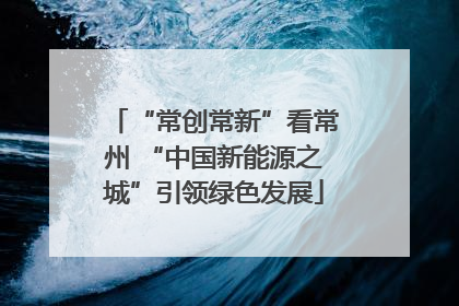 “常创常新”看常州 “中国新能源之城”引领绿色发展