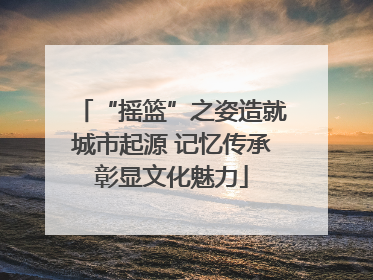 “摇篮”之姿造就城市起源 记忆传承彰显文化魅力