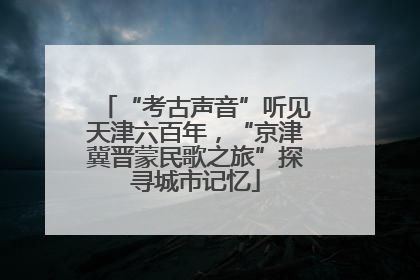 “考古声音”听见天津六百年，“京津冀晋蒙民歌之旅”探寻城市记忆