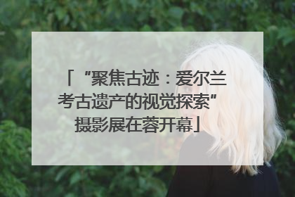 “聚焦古迹：爱尔兰考古遗产的视觉探索”摄影展在蓉开幕
