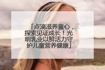 点滴滋养童心，探索见证成长！光明乳业以鲜活力守护儿童营养健康