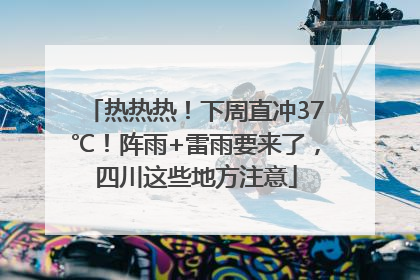 热热热！下周直冲37℃！阵雨+雷雨要来了，四川这些地方注意