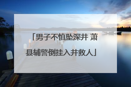 男子不慎坠深井 萧县辅警倒挂入井救人