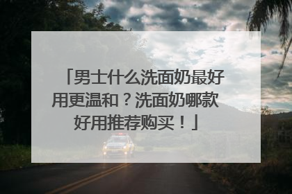 男士什么洗面奶最好用更温和？洗面奶哪款好用推荐购买！