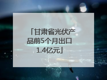 甘肃省光伏产品前5个月出口1.4亿元