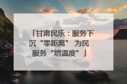 甘肃民乐：服务下沉“零距离” 为民服务“增温度”