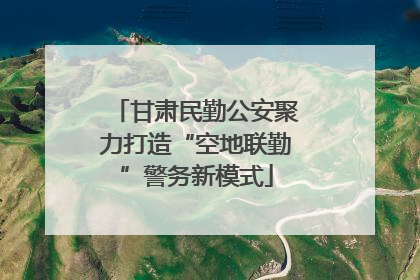 甘肃民勤公安聚力打造“空地联勤”警务新模式