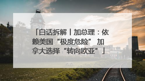白话拆解丨加总理：依赖美国“极度危险” 加拿大选择“转向欧亚”