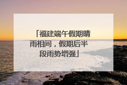 福建端午假期晴雨相间，假期后半段雨势增强