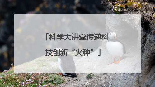 科学大讲堂传递科技创新“火种”