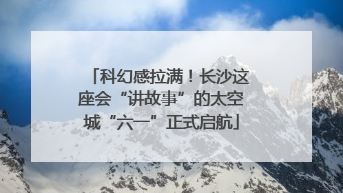 科幻感拉满！长沙这座会“讲故事”的太空城“六一”正式启航