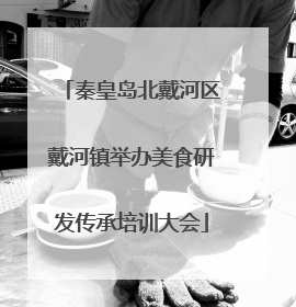 秦皇岛北戴河区戴河镇举办美食研发传承培训大会