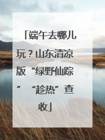 端午去哪儿玩？山东清凉版“绿野仙踪”“趁热”查收