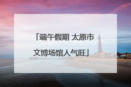 端午假期 太原市文博场馆人气旺