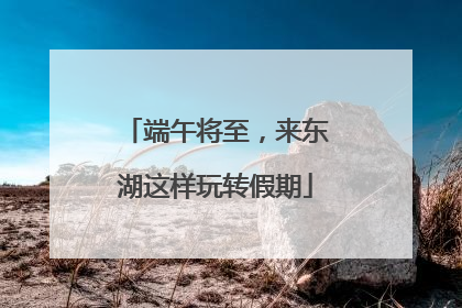 端午将至，来东湖这样玩转假期