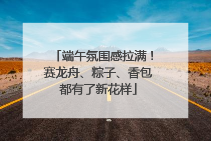 端午氛围感拉满！赛龙舟、粽子、香包都有了新花样