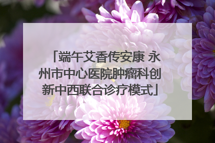 端午艾香传安康 永州市中心医院肿瘤科创新中西联合诊疗模式