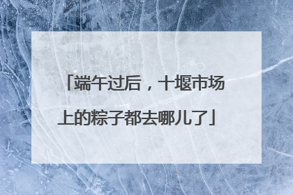 端午过后，十堰市场上的粽子都去哪儿了