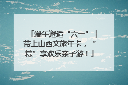 端午邂逅“六一”｜带上山西文旅年卡，“粽”享欢乐亲子游！
