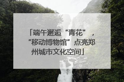 端午邂逅“青花”，“移动博物馆”点亮郑州城市文化空间