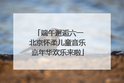 端午邂逅六一 北京怀柔儿童音乐嘉年华欢乐来啦