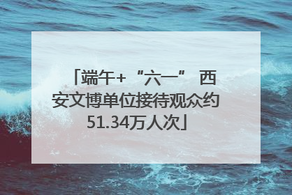 端午+“六一” 西安文博单位接待观众约51.34万人次