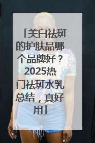 美白祛斑的护肤品哪个品牌好？2025热门祛斑水乳总结，真好用