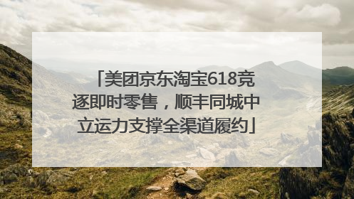 美团京东淘宝618竞逐即时零售，顺丰同城中立运力支撑全渠道履约