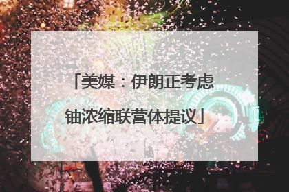 美媒：伊朗正考虑铀浓缩联营体提议