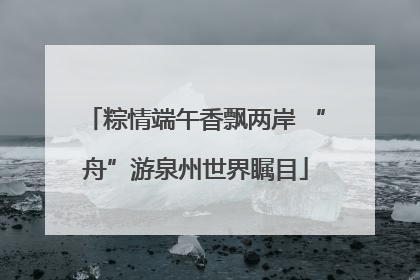 粽情端午香飘两岸 “舟”游泉州世界瞩目