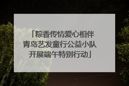 粽香传情爱心相伴 青岛艺发童行公益小队开展端午特别行动