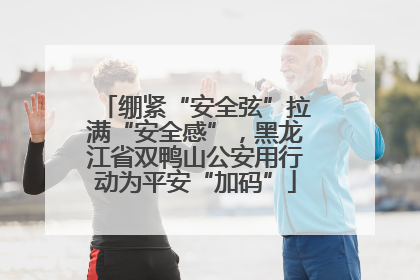 绷紧“安全弦”拉满“安全感”，黑龙江省双鸭山公安用行动为平安“加码”
