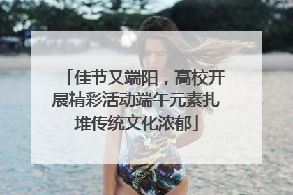 佳节又端阳，高校开展精彩活动端午元素扎堆传统文化浓郁