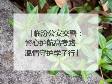 临汾公安交警：警心护航高考路 温情守护学子行