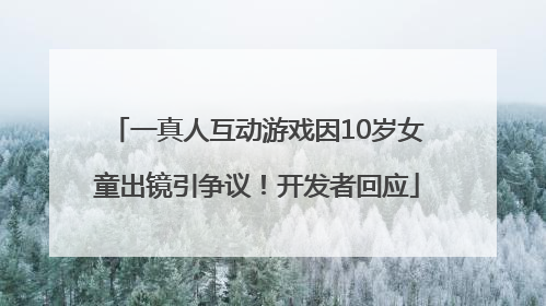 一真人互动游戏因10岁女童出镜引争议！开发者回应