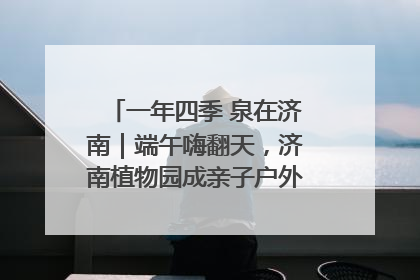 一年四季 泉在济南｜端午嗨翻天，济南植物园成亲子户外热门打卡地