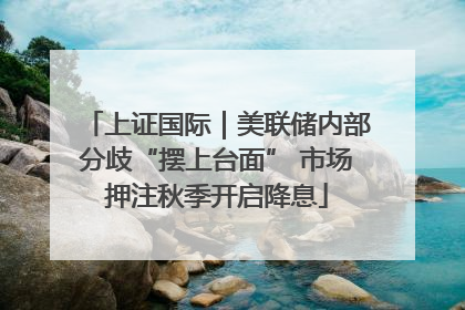 上证国际｜美联储内部分歧“摆上台面” 市场押注秋季开启降息