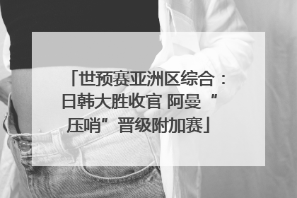 世预赛亚洲区综合：日韩大胜收官 阿曼“压哨”晋级附加赛