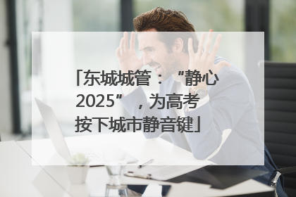 东城城管：“静心2025”，为高考按下城市静音键