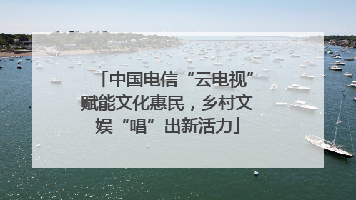 中国电信“云电视”赋能文化惠民，乡村文娱“唱”出新活力