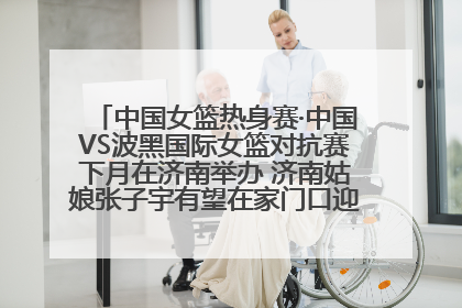 中国女篮热身赛·中国VS波黑国际女篮对抗赛下月在济南举办 济南姑娘张子宇有望在家门口迎来国家队首秀