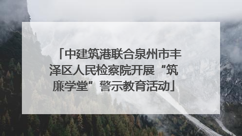 中建筑港联合泉州市丰泽区人民检察院开展“筑廉学堂”警示教育活动