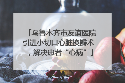 乌鲁木齐市友谊医院引进小切口心脏换瓣术，解决患者“心病”